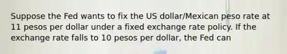 Suppose the Fed wants to fix the US dollar/Mexican peso rate at 11 pesos per dollar under a fixed exchange rate policy. If the exchange rate falls to 10 pesos per dollar, the Fed can