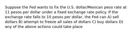 Suppose the Fed wants to fix the U.S. dollar/Mexican peso rate at 11 pesos per dollar under a fixed exchange rate policy. If the exchange rate falls to 10 pesos per dollar, the Fed can A) sell dollars B) attempt to freeze all sales of dollars C) buy dollars D) any of the above actions could take place