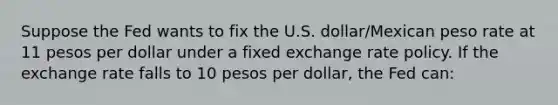 Suppose the Fed wants to fix the U.S. dollar/Mexican peso rate at 11 pesos per dollar under a fixed exchange rate policy. If the exchange rate falls to 10 pesos per dollar, the Fed can: