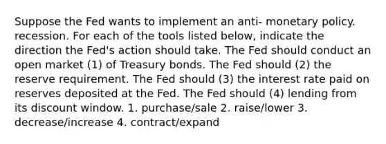 Suppose the Fed wants to implement an anti- monetary policy. recession. For each of the tools listed below, indicate the direction the Fed's action should take. The Fed should conduct an open market (1) of Treasury bonds. The Fed should (2) the reserve requirement. The Fed should (3) the interest rate paid on reserves deposited at the Fed. The Fed should (4) lending from its discount window. 1. purchase/sale 2. raise/lower 3. decrease/increase 4. contract/expand