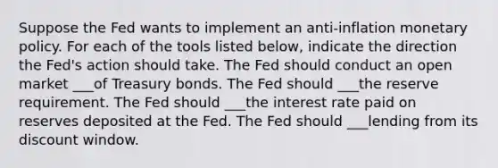 Suppose the Fed wants to implement an ​anti-inflation monetary policy. For each of the tools listed​ below, indicate the direction the​ Fed's action should take. The Fed should conduct an open market ___of Treasury bonds. The Fed should ___the reserve requirement. The Fed should ___the interest rate paid on reserves deposited at the Fed. The Fed should ___lending from its discount window.