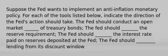 Suppose the Fed wants to implement an anti-inflation monetary policy. For each of the tools listed below, indicate the direction of the Fed's action should take. The Fed should conduct an open market ______ of treasury bonds; The fed should _______ the reserve requirement; The Fed should _______ the interest rate paid on reserves deposited at the Fed; The Fed should ________ lending from its discount window