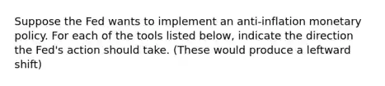 Suppose the Fed wants to implement an anti-inflation monetary policy. For each of the tools listed​ below, indicate the direction the​ Fed's action should take. (These would produce a leftward shift)