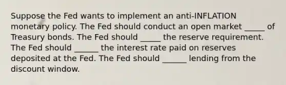 Suppose the Fed wants to implement an ​anti-INFLATION monetary policy. The Fed should conduct an open market _____ of Treasury bonds. The Fed should _____ the reserve requirement. The Fed should ______ the interest rate paid on reserves deposited at the Fed. The Fed should ______ lending from the discount window.