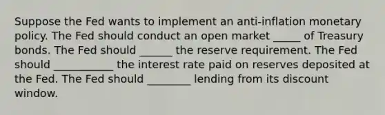 Suppose the Fed wants to implement an ​anti-inflation monetary policy. The Fed should conduct an open market _____ of Treasury bonds. The Fed should ______ the reserve requirement. The Fed should ___________ the interest rate paid on reserves deposited at the Fed. The Fed should ________ lending from its discount window.