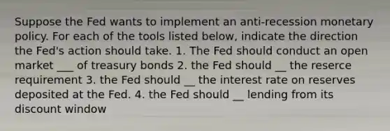 Suppose the Fed wants to implement an ​anti-recession monetary policy. For each of the tools listed​ below, indicate the direction the​ Fed's action should take. 1. The Fed should conduct an open market ___ of treasury bonds 2. the Fed should __ the reserce requirement 3. the Fed should __ the interest rate on reserves deposited at the Fed. 4. the Fed should __ lending from its discount window