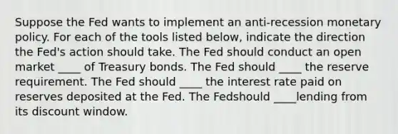 Suppose the Fed wants to implement an ​anti-recession monetary policy. For each of the tools listed​ below, indicate the direction the​ Fed's action should take. The Fed should conduct an open market ____ of Treasury bonds. The Fed should ____ the reserve requirement. The Fed should ____ the interest rate paid on reserves deposited at the Fed. The Fedshould ____lending from its discount window.