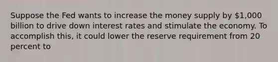 Suppose the Fed wants to increase the money supply by 1,000 billion to drive down interest rates and stimulate the economy. To accomplish this, it could lower the reserve requirement from 20 percent to