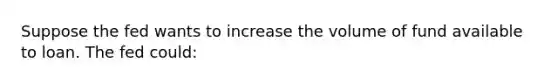 Suppose the fed wants to increase the volume of fund available to loan. The fed could: