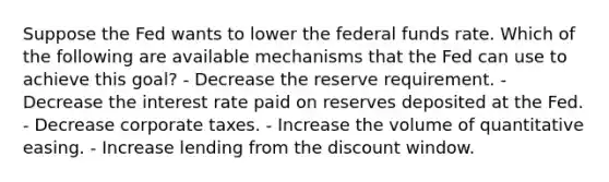 Suppose the Fed wants to lower the federal funds rate. Which of the following are available mechanisms that the Fed can use to achieve this goal? - Decrease the reserve requirement. - Decrease the interest rate paid on reserves deposited at the Fed. - Decrease corporate taxes. - Increase the volume of quantitative easing. - Increase lending from the discount window.