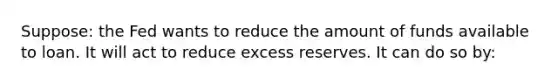 Suppose: the Fed wants to reduce the amount of funds available to loan. It will act to reduce excess reserves. It can do so by: