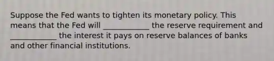 Suppose the Fed wants to tighten its monetary policy. This means that the Fed will ____________ the reserve requirement and ____________ the interest it pays on reserve balances of banks and other financial institutions.