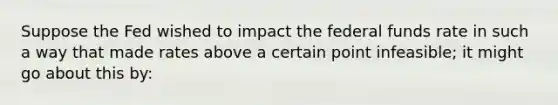 Suppose the Fed wished to impact the federal funds rate in such a way that made rates above a certain point infeasible; it might go about this by: