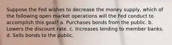 Suppose the Fed wishes to decrease the money supply, which of the following open market operations will the Fed conduct to accomplish this goal? a. Purchases bonds from the public. b. Lowers the discount rate. c. Increases lending to member banks. d. Sells bonds to the public.