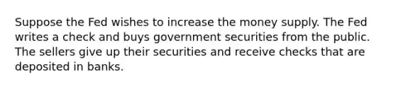 Suppose the Fed wishes to increase the money supply. The Fed writes a check and buys government securities from the public. The sellers give up their securities and receive checks that are deposited in banks.