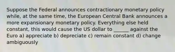 Suppose the Federal announces contractionary monetary policy while, at the same time, the European Central Bank announces a more expansionary monetary policy. Everything else held constant, this would cause the US dollar to ______ against the Euro a) appreciate b) depreciate c) remain constant d) change ambiguously