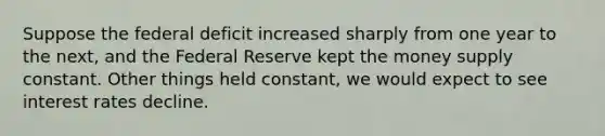 Suppose the federal deficit increased sharply from one year to the next, and the Federal Reserve kept the money supply constant. Other things held constant, we would expect to see interest rates decline.