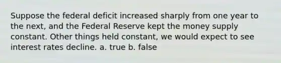 Suppose the federal deficit increased sharply from one year to the next, and the Federal Reserve kept the money supply constant. Other things held constant, we would expect to see interest rates decline. a. true b. false