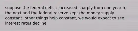 suppose the federal deficit increased sharply from one year to the next and the federal reserve kept the money supply constant. other things help constant, we would expect to see interest rates decline