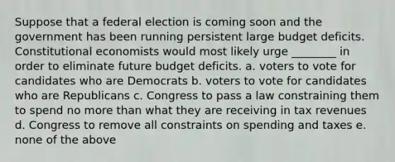 Suppose that a federal election is coming soon and the government has been running persistent large budget deficits. Constitutional economists would most likely urge ________ in order to eliminate future budget deficits. a. voters to vote for candidates who are Democrats b. voters to vote for candidates who are Republicans c. Congress to pass a law constraining them to spend no more than what they are receiving in tax revenues d. Congress to remove all constraints on spending and taxes e. none of the above