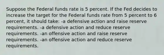 Suppose the Federal funds rate is 5 percent. If the Fed decides to increase the target for the Federal funds rate from 5 percent to 6 percent, it should take: -a defensive action and raise reserve requirements. -a defensive action and reduce reserve requirements. -an offensive action and raise reserve requirements. -an offensive action and reduce reserve requirements.