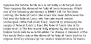 Suppose the federal funds rate is currently at its target level. Then suppose the demand for federal funds increases. Which one of the following statements is TRUE? a)If the Fed does nothing, the federal funds rate would decrease. b)Because the Fed sets the federal funds rate, the rate would remain unchanged. c)The Fed would likely respond by increasing the supply of federal funds to keep the federal funds rate at its target level. d)The Fed would likely respond by decreasing the federal funds rate to accommodate the change in demand. e)The Fed would likely reduce the demand for federal funds back to its original level by decreasing the reserve requirements for banks.