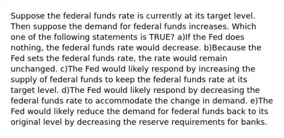 Suppose the federal funds rate is currently at its target level. Then suppose the demand for federal funds increases. Which one of the following statements is TRUE? a)If the Fed does nothing, the federal funds rate would decrease. b)Because the Fed sets the federal funds rate, the rate would remain unchanged. c)The Fed would likely respond by increasing the supply of federal funds to keep the federal funds rate at its target level. d)The Fed would likely respond by decreasing the federal funds rate to accommodate the change in demand. e)The Fed would likely reduce the demand for federal funds back to its original level by decreasing the reserve requirements for banks.