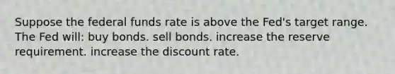 Suppose the federal funds rate is above the Fed's target range. The Fed will: buy bonds. sell bonds. increase the reserve requirement. increase the discount rate.