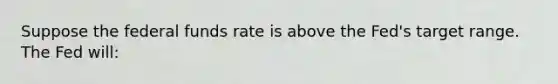 Suppose the federal funds rate is above the Fed's target range. The Fed will: