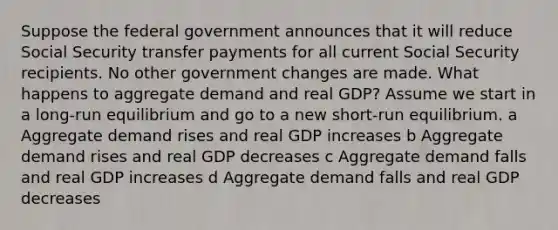 Suppose the federal government announces that it will reduce Social Security transfer payments for all current Social Security recipients. No other government changes are made. What happens to aggregate demand and real GDP? Assume we start in a long-run equilibrium and go to a new short-run equilibrium. a Aggregate demand rises and real GDP increases b Aggregate demand rises and real GDP decreases c Aggregate demand falls and real GDP increases d Aggregate demand falls and real GDP decreases