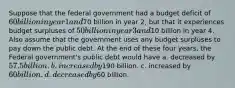 Suppose that the federal government had a budget deficit of 60 billion in year 1 and70 billion in year 2, but that it experiences budget surpluses of 50 billion in year 3 and10 billion in year 4. Also assume that the government uses any budget surpluses to pay down the public debt. At the end of these four years, the Federal government's public debt would have a. decreased by 57.5 billion. b. increased by190 billion. c. increased by 60 billion. d. decreased by60 billion.