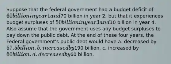 Suppose that the federal government had a budget deficit of 60 billion in year 1 and70 billion in year 2, but that it experiences budget surpluses of 50 billion in year 3 and10 billion in year 4. Also assume that the government uses any budget surpluses to pay down the public debt. At the end of these four years, the Federal government's public debt would have a. decreased by 57.5 billion. b. increased by190 billion. c. increased by 60 billion. d. decreased by60 billion.