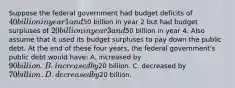 Suppose the federal government had budget deficits of 40 billion in year 1 and50 billion in year 2 but had budget surpluses of 20 billion in year 3 and50 billion in year 4. Also assume that it used its budget surpluses to pay down the public debt. At the end of these four years, the federal government's public debt would have: A. increased by 90 billion. B. increased by20 billion. C. decreased by 70 billion. D. decreased by20 billion.