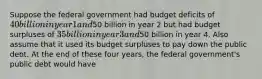 Suppose the federal government had budget deficits of 40 billion in year 1 and50 billion in year 2 but had budget surpluses of 35 billion in year 3 and50 billion in year 4. Also assume that it used its budget surpluses to pay down the public debt. At the end of these four years, the federal government's public debt would have