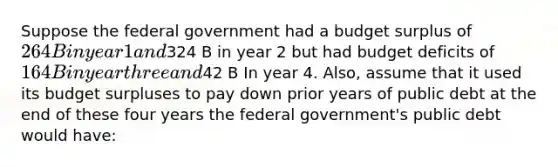 Suppose the federal government had a budget surplus of 264 B in year 1 and324 B in year 2 but had budget deficits of 164 B in year three and42 B In year 4. Also, assume that it used its budget surpluses to pay down prior years of public debt at the end of these four years the federal government's public debt would have: