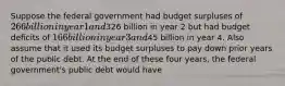 Suppose the federal government had budget surpluses of 266 billion in year 1 and326 billion in year 2 but had budget deficits of 166 billion in year 3 and45 billion in year 4. Also assume that it used its budget surpluses to pay down prior years of the public debt. At the end of these four years, the federal government's public debt would have