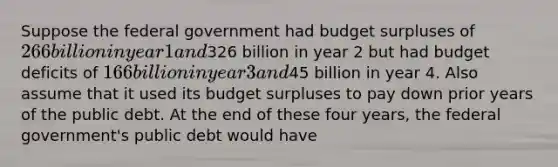 Suppose the federal government had budget surpluses of 266 billion in year 1 and326 billion in year 2 but had budget deficits of 166 billion in year 3 and45 billion in year 4. Also assume that it used its budget surpluses to pay down prior years of the public debt. At the end of these four years, the federal government's public debt would have