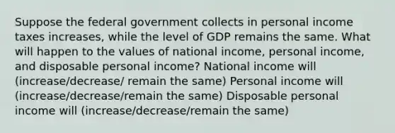 Suppose the federal government collects in personal income taxes increases, while the level of GDP remains the same. What will happen to the values of national income, personal income, and disposable personal income? National income will (increase/decrease/ remain the same) Personal income will (increase/decrease/remain the same) Disposable personal income will (increase/decrease/remain the same)