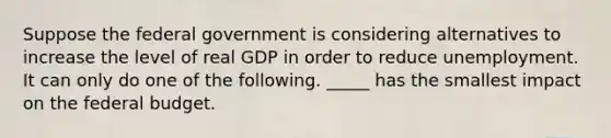 Suppose the federal government is considering alternatives to increase the level of real GDP in order to reduce unemployment. It can only do one of the following. _____ has the smallest impact on the federal budget.