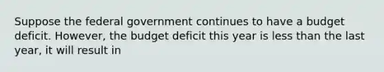 Suppose the federal government continues to have a budget deficit. However, the budget deficit this year is less than the last year, it will result in