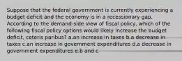 Suppose that the federal government is currently experiencing a budget deficit and the economy is in a recessionary gap. According to the demand-side view of fiscal policy, which of the following fiscal policy options would likely increase the budget deficit, ceteris paribus? a.an increase in taxes b.a decrease in taxes c.an increase in government expenditures d.a decrease in government expenditures e.b and c