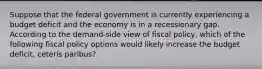 Suppose that the federal government is currently experiencing a budget deficit and the economy is in a recessionary gap. According to the demand-side view of fiscal policy, which of the following fiscal policy options would likely increase the budget deficit, ceteris paribus?