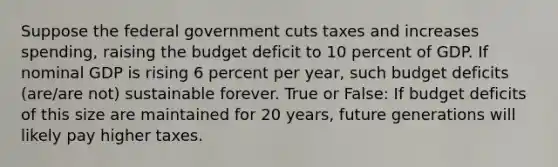 Suppose the federal government cuts taxes and increases spending, raising the budget deficit to 10 percent of GDP. If nominal GDP is rising 6 percent per year, such budget deficits (are/are not) sustainable forever. True or False: If budget deficits of this size are maintained for 20 years, future generations will likely pay higher taxes.