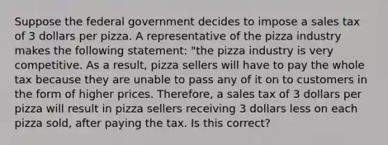 Suppose the federal government decides to impose a sales tax of 3 dollars per pizza. A representative of the pizza industry makes the following statement: "the pizza industry is very competitive. As a result, pizza sellers will have to pay the whole tax because they are unable to pass any of it on to customers in the form of higher prices. Therefore, a sales tax of 3 dollars per pizza will result in pizza sellers receiving 3 dollars less on each pizza sold, after paying the tax. Is this correct?