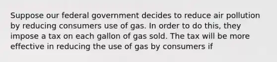 Suppose our federal government decides to reduce air pollution by reducing consumers use of gas. In order to do this, they impose a tax on each gallon of gas sold. The tax will be more effective in reducing the use of gas by consumers if