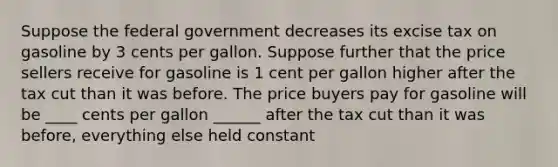 Suppose the federal government decreases its excise tax on gasoline by 3 cents per gallon. Suppose further that the price sellers receive for gasoline is 1 cent per gallon higher after the tax cut than it was before. The price buyers pay for gasoline will be ____ cents per gallon ______ after the tax cut than it was before, everything else held constant