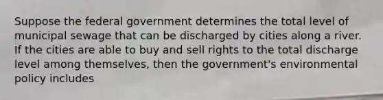 Suppose the federal government determines the total level of municipal sewage that can be discharged by cities along a river. If the cities are able to buy and sell rights to the total discharge level among themselves, then the government's environmental policy includes