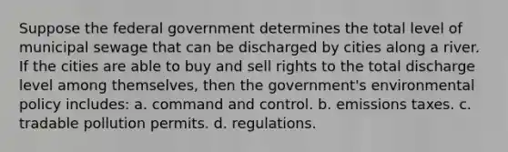 Suppose the federal government determines the total level of municipal sewage that can be discharged by cities along a river. If the cities are able to buy and sell rights to the total discharge level among themselves, then the government's environmental policy includes: a. command and control. b. emissions taxes. c. tradable pollution permits. d. regulations.