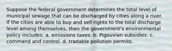 Suppose the federal government determines the total level of municipal sewage that can be discharged by cities along a river. If the cities are able to buy and sell rights to the total discharge level among themselves, then the government's environmental policy includes: a. emissions taxes. b. Pigouvian subsidies. c. command and control. d. tradable pollution permits.