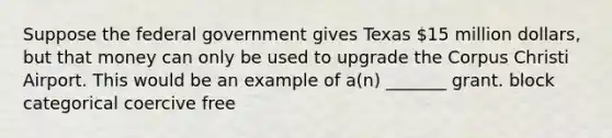 Suppose the federal government gives Texas 15 million dollars, but that money can only be used to upgrade the Corpus Christi Airport. This would be an example of a(n) _______ grant. block categorical coercive free